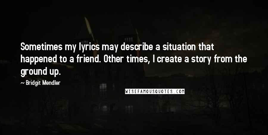 Bridgit Mendler Quotes: Sometimes my lyrics may describe a situation that happened to a friend. Other times, I create a story from the ground up.