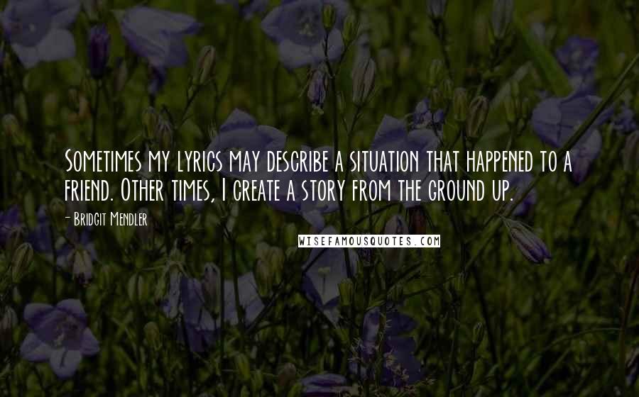 Bridgit Mendler Quotes: Sometimes my lyrics may describe a situation that happened to a friend. Other times, I create a story from the ground up.