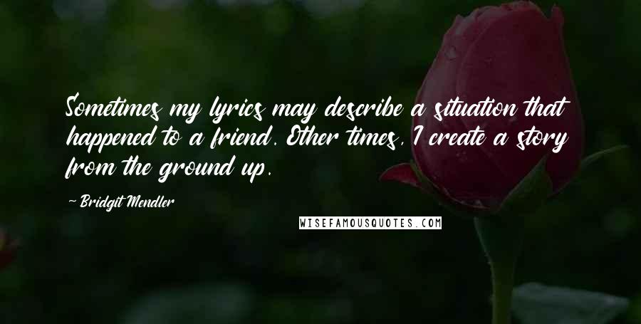 Bridgit Mendler Quotes: Sometimes my lyrics may describe a situation that happened to a friend. Other times, I create a story from the ground up.