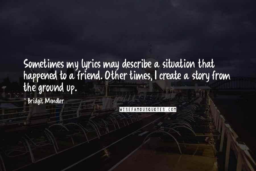 Bridgit Mendler Quotes: Sometimes my lyrics may describe a situation that happened to a friend. Other times, I create a story from the ground up.