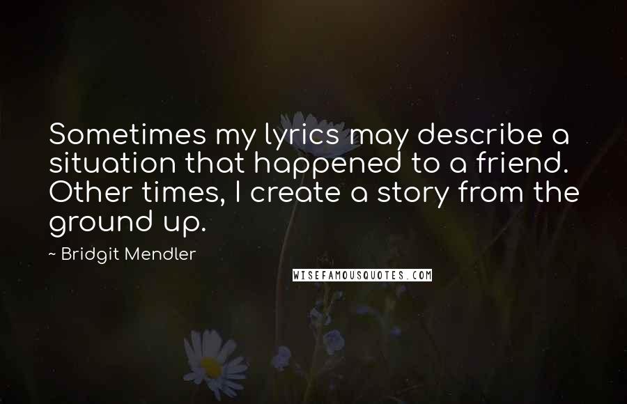 Bridgit Mendler Quotes: Sometimes my lyrics may describe a situation that happened to a friend. Other times, I create a story from the ground up.