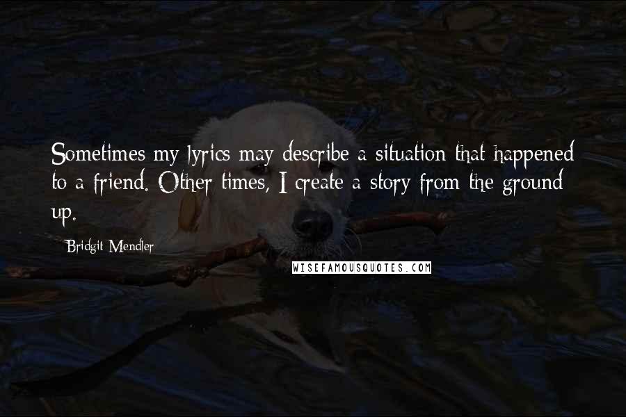 Bridgit Mendler Quotes: Sometimes my lyrics may describe a situation that happened to a friend. Other times, I create a story from the ground up.