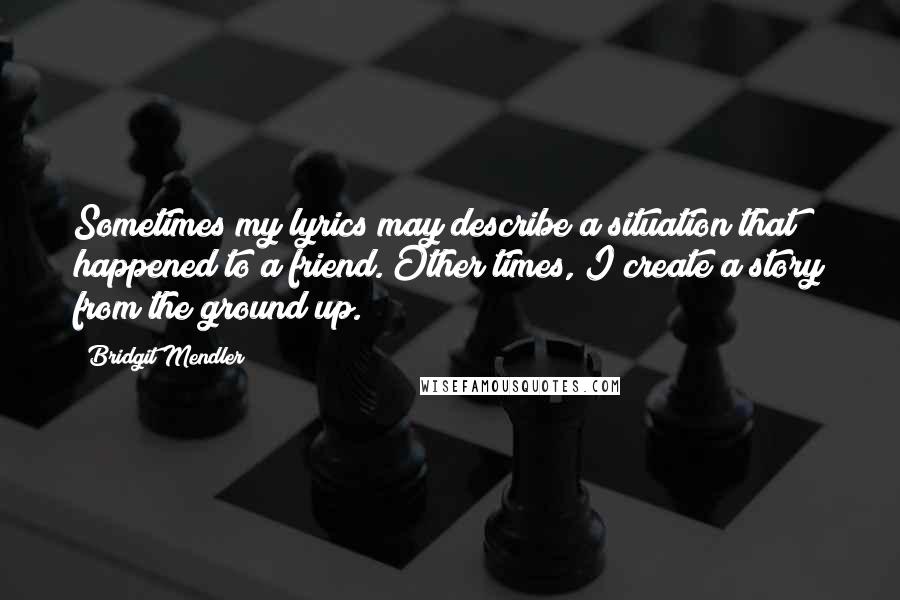 Bridgit Mendler Quotes: Sometimes my lyrics may describe a situation that happened to a friend. Other times, I create a story from the ground up.