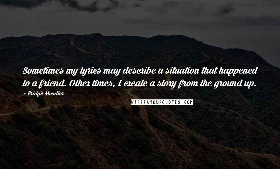 Bridgit Mendler Quotes: Sometimes my lyrics may describe a situation that happened to a friend. Other times, I create a story from the ground up.