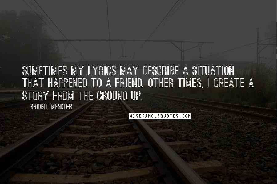 Bridgit Mendler Quotes: Sometimes my lyrics may describe a situation that happened to a friend. Other times, I create a story from the ground up.