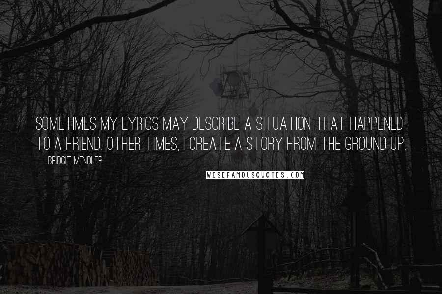 Bridgit Mendler Quotes: Sometimes my lyrics may describe a situation that happened to a friend. Other times, I create a story from the ground up.