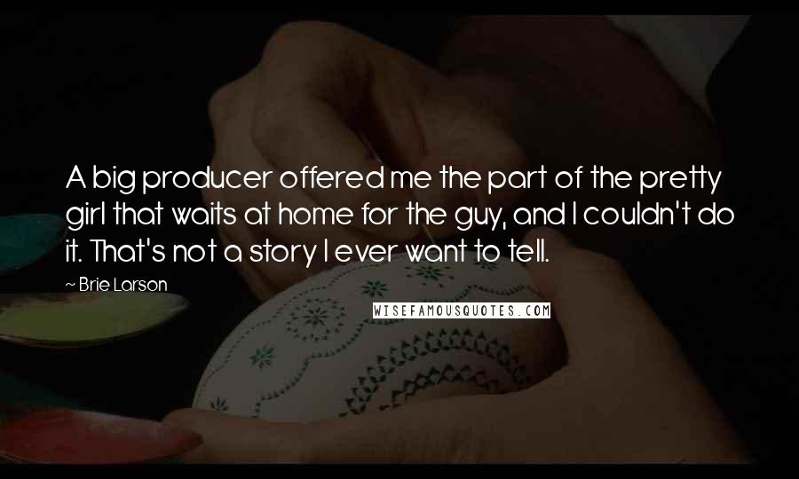 Brie Larson Quotes: A big producer offered me the part of the pretty girl that waits at home for the guy, and I couldn't do it. That's not a story I ever want to tell.