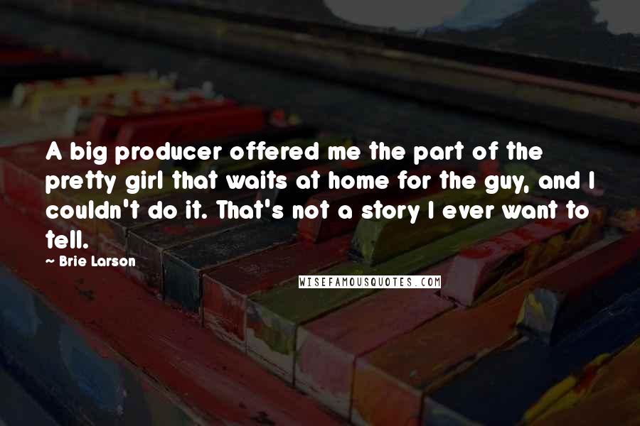 Brie Larson Quotes: A big producer offered me the part of the pretty girl that waits at home for the guy, and I couldn't do it. That's not a story I ever want to tell.