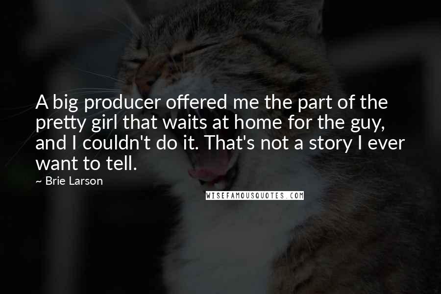 Brie Larson Quotes: A big producer offered me the part of the pretty girl that waits at home for the guy, and I couldn't do it. That's not a story I ever want to tell.