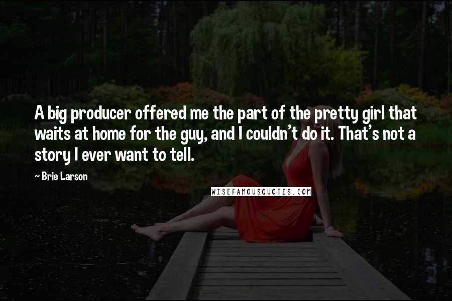 Brie Larson Quotes: A big producer offered me the part of the pretty girl that waits at home for the guy, and I couldn't do it. That's not a story I ever want to tell.