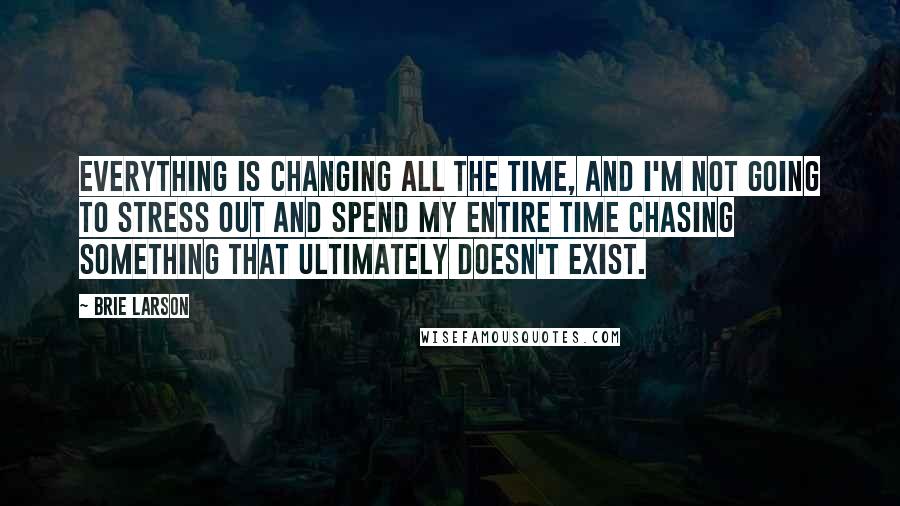 Brie Larson Quotes: Everything is changing all the time, and I'm not going to stress out and spend my entire time chasing something that ultimately doesn't exist.