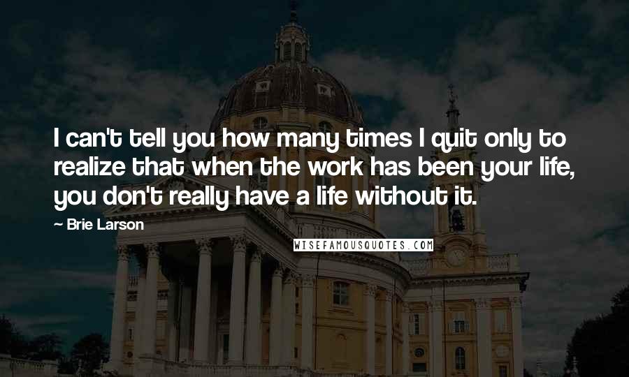 Brie Larson Quotes: I can't tell you how many times I quit only to realize that when the work has been your life, you don't really have a life without it.