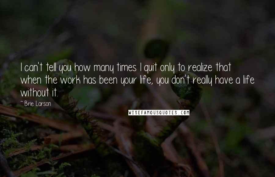 Brie Larson Quotes: I can't tell you how many times I quit only to realize that when the work has been your life, you don't really have a life without it.