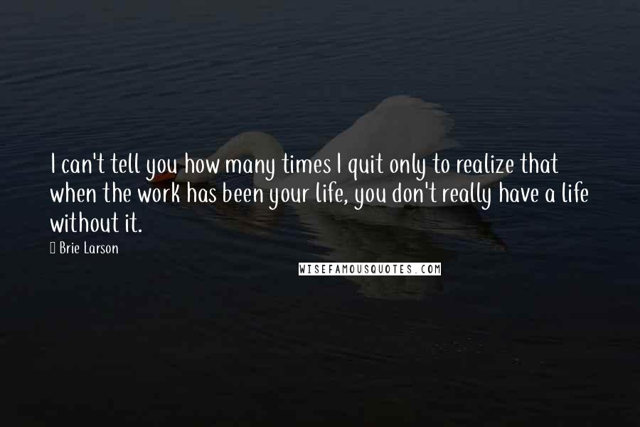 Brie Larson Quotes: I can't tell you how many times I quit only to realize that when the work has been your life, you don't really have a life without it.