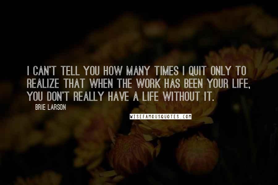 Brie Larson Quotes: I can't tell you how many times I quit only to realize that when the work has been your life, you don't really have a life without it.