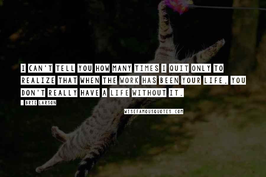 Brie Larson Quotes: I can't tell you how many times I quit only to realize that when the work has been your life, you don't really have a life without it.