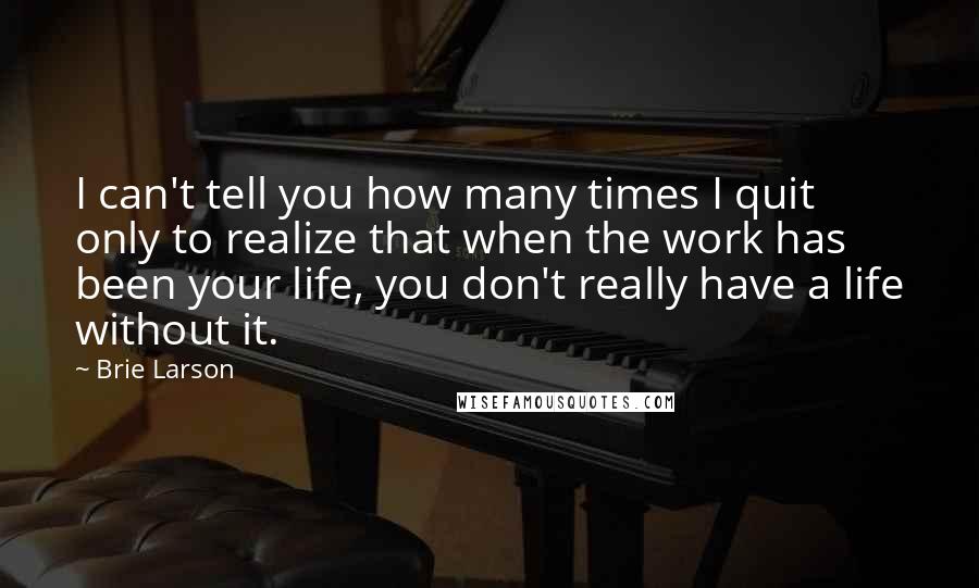 Brie Larson Quotes: I can't tell you how many times I quit only to realize that when the work has been your life, you don't really have a life without it.