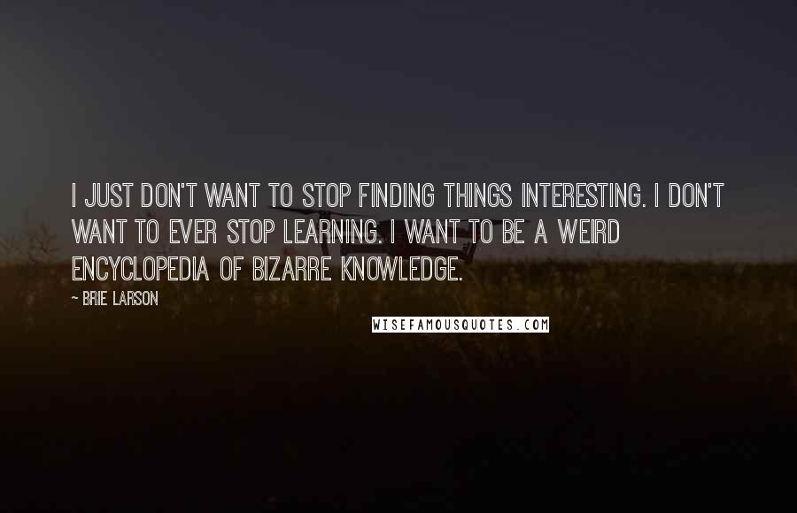 Brie Larson Quotes: I just don't want to stop finding things interesting. I don't want to ever stop learning. I want to be a weird encyclopedia of bizarre knowledge.