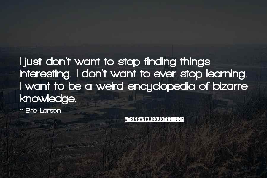 Brie Larson Quotes: I just don't want to stop finding things interesting. I don't want to ever stop learning. I want to be a weird encyclopedia of bizarre knowledge.