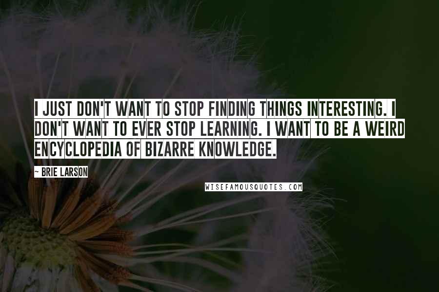 Brie Larson Quotes: I just don't want to stop finding things interesting. I don't want to ever stop learning. I want to be a weird encyclopedia of bizarre knowledge.