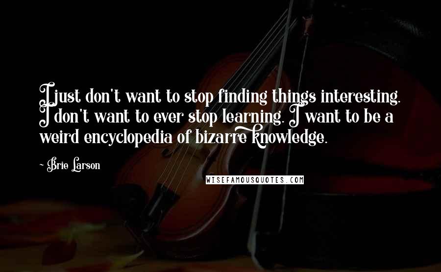 Brie Larson Quotes: I just don't want to stop finding things interesting. I don't want to ever stop learning. I want to be a weird encyclopedia of bizarre knowledge.