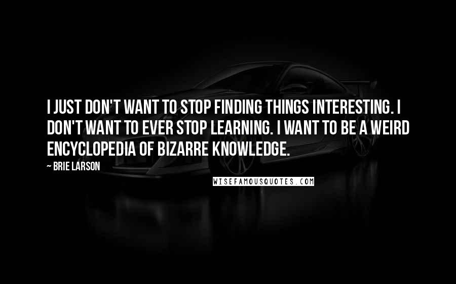 Brie Larson Quotes: I just don't want to stop finding things interesting. I don't want to ever stop learning. I want to be a weird encyclopedia of bizarre knowledge.