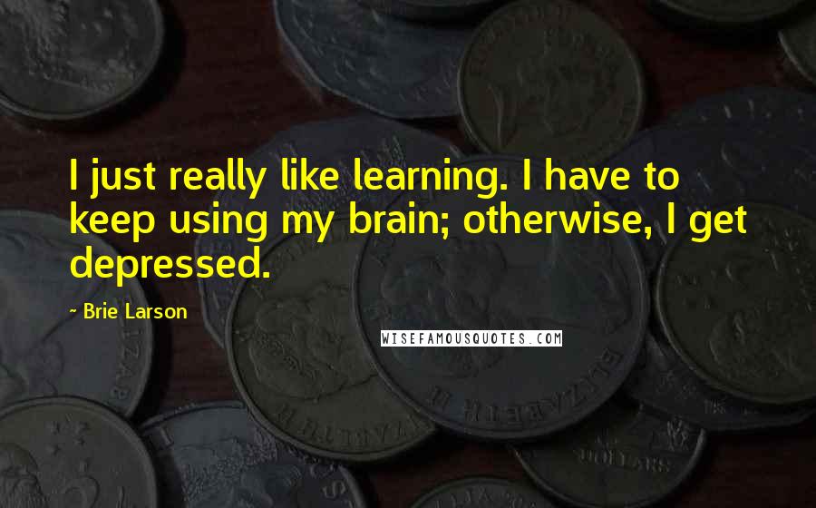 Brie Larson Quotes: I just really like learning. I have to keep using my brain; otherwise, I get depressed.