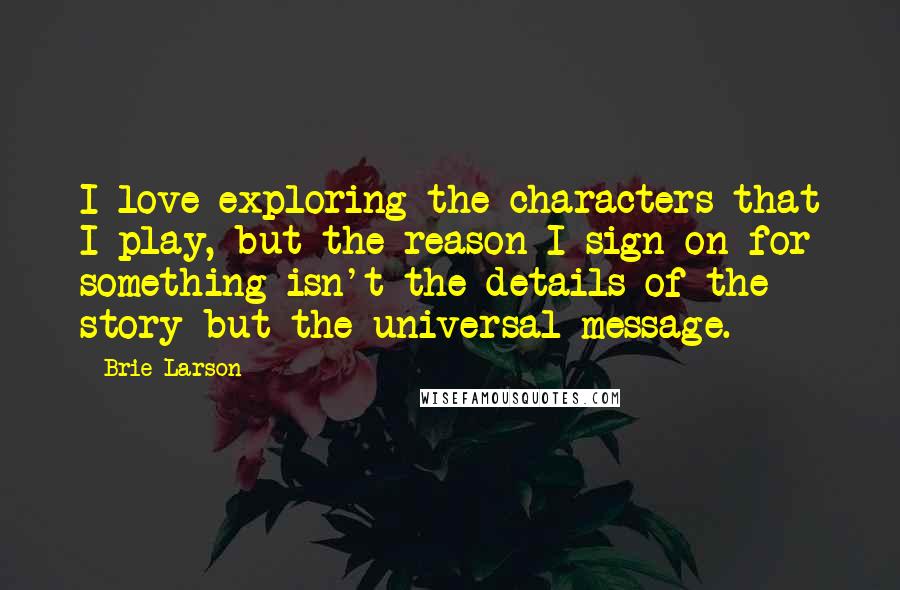 Brie Larson Quotes: I love exploring the characters that I play, but the reason I sign on for something isn't the details of the story but the universal message.