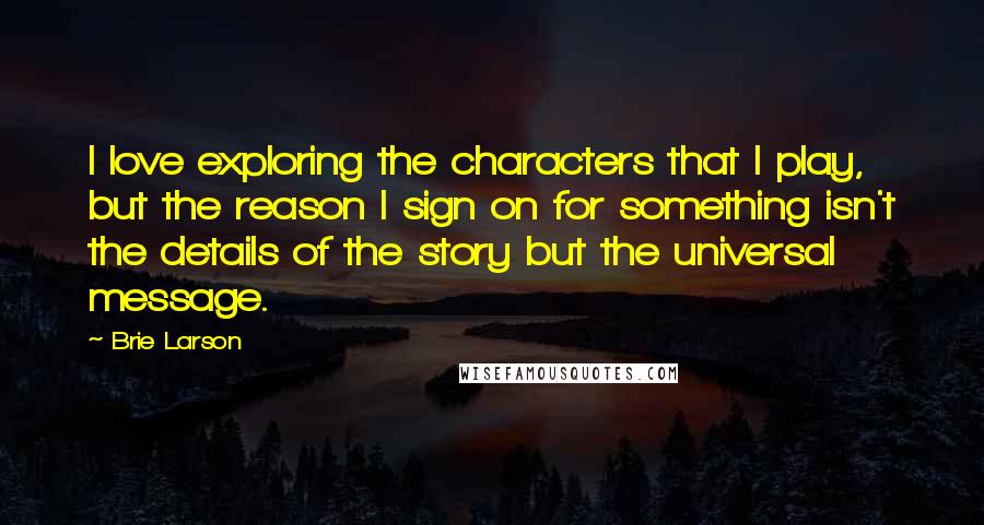 Brie Larson Quotes: I love exploring the characters that I play, but the reason I sign on for something isn't the details of the story but the universal message.