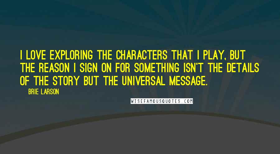 Brie Larson Quotes: I love exploring the characters that I play, but the reason I sign on for something isn't the details of the story but the universal message.