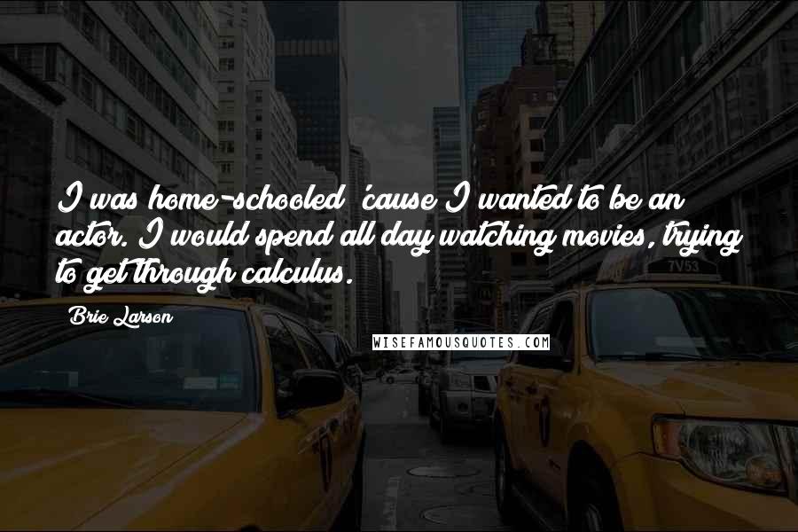 Brie Larson Quotes: I was home-schooled 'cause I wanted to be an actor. I would spend all day watching movies, trying to get through calculus.
