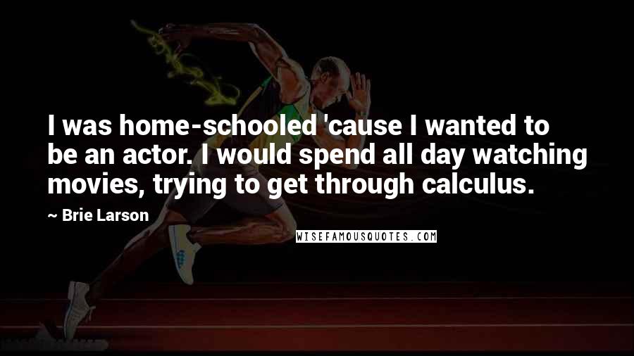 Brie Larson Quotes: I was home-schooled 'cause I wanted to be an actor. I would spend all day watching movies, trying to get through calculus.