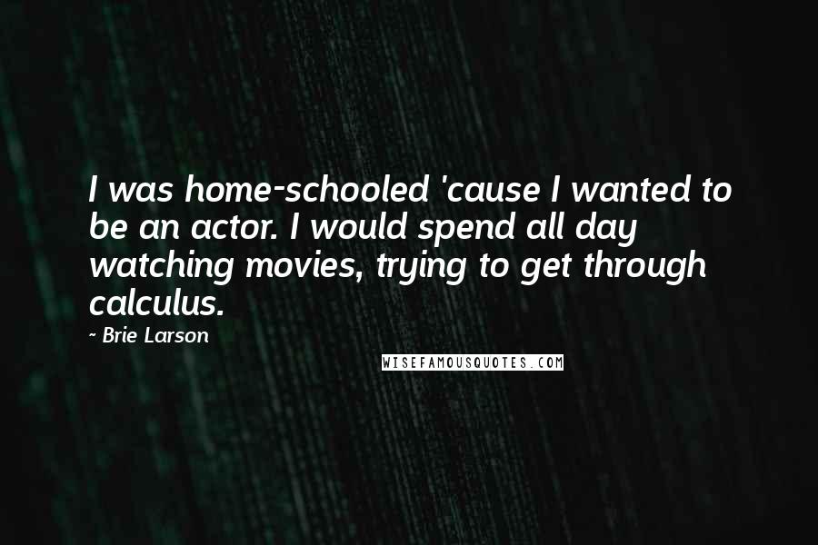 Brie Larson Quotes: I was home-schooled 'cause I wanted to be an actor. I would spend all day watching movies, trying to get through calculus.