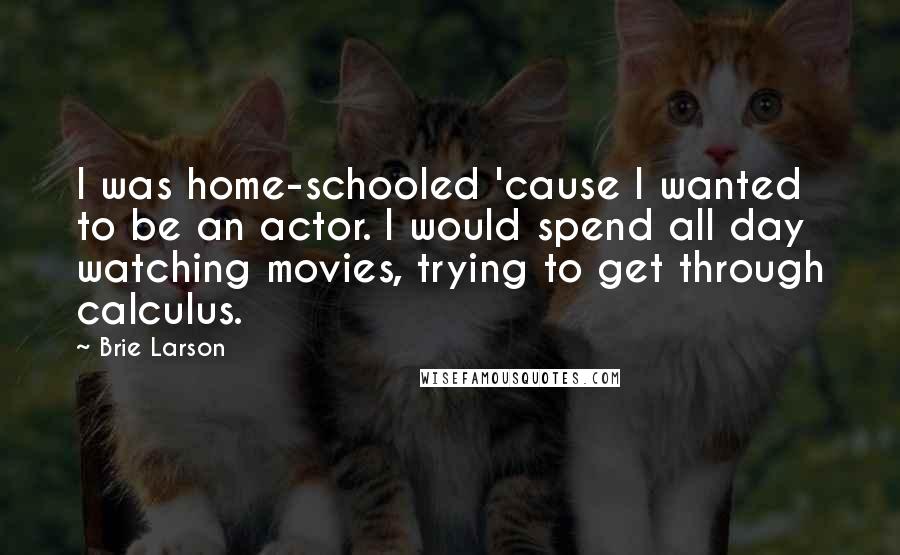 Brie Larson Quotes: I was home-schooled 'cause I wanted to be an actor. I would spend all day watching movies, trying to get through calculus.