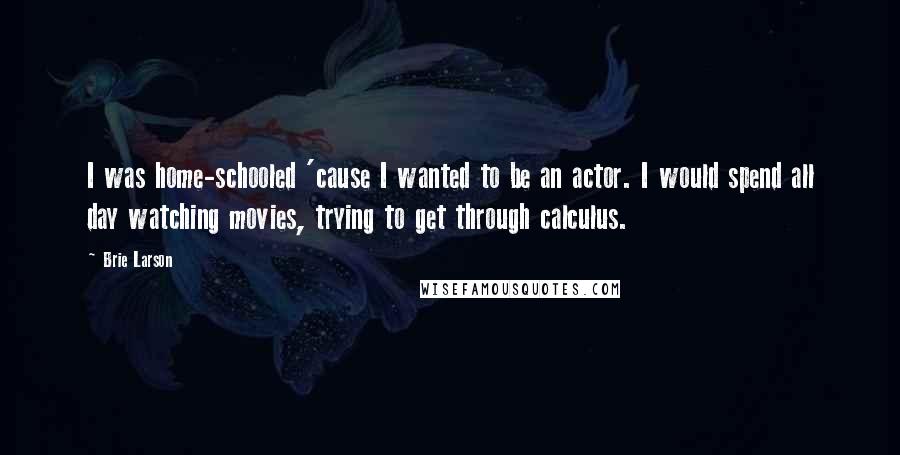 Brie Larson Quotes: I was home-schooled 'cause I wanted to be an actor. I would spend all day watching movies, trying to get through calculus.