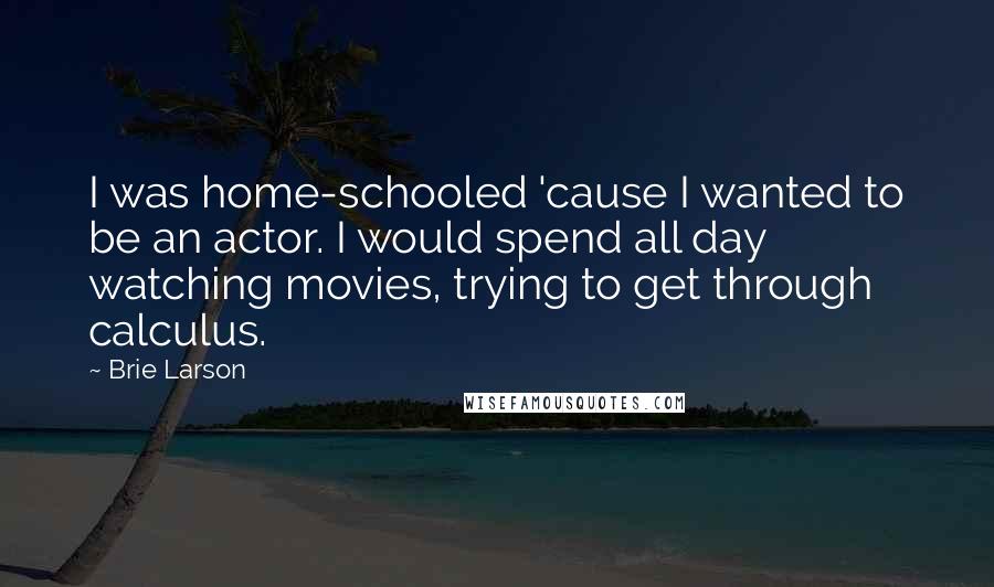 Brie Larson Quotes: I was home-schooled 'cause I wanted to be an actor. I would spend all day watching movies, trying to get through calculus.