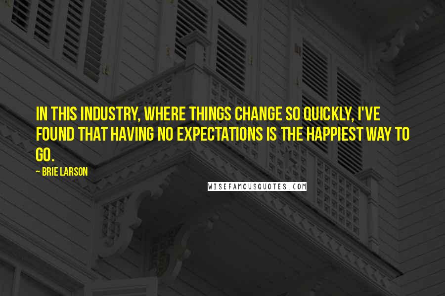 Brie Larson Quotes: In this industry, where things change so quickly, I've found that having no expectations is the happiest way to go.