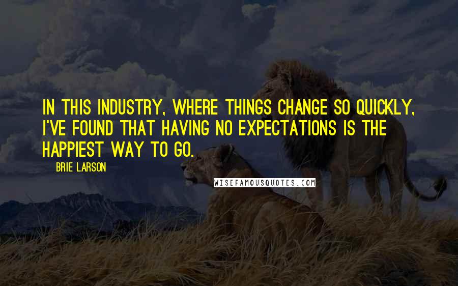 Brie Larson Quotes: In this industry, where things change so quickly, I've found that having no expectations is the happiest way to go.