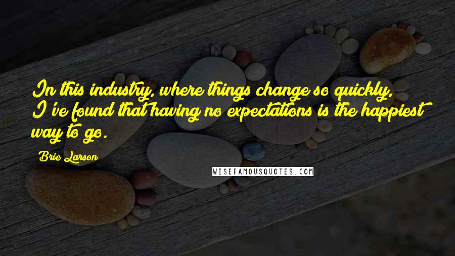 Brie Larson Quotes: In this industry, where things change so quickly, I've found that having no expectations is the happiest way to go.