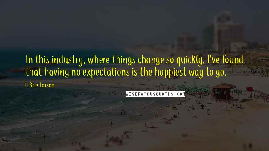 Brie Larson Quotes: In this industry, where things change so quickly, I've found that having no expectations is the happiest way to go.
