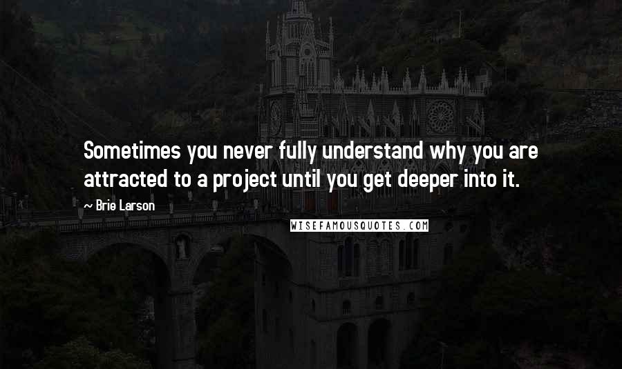 Brie Larson Quotes: Sometimes you never fully understand why you are attracted to a project until you get deeper into it.