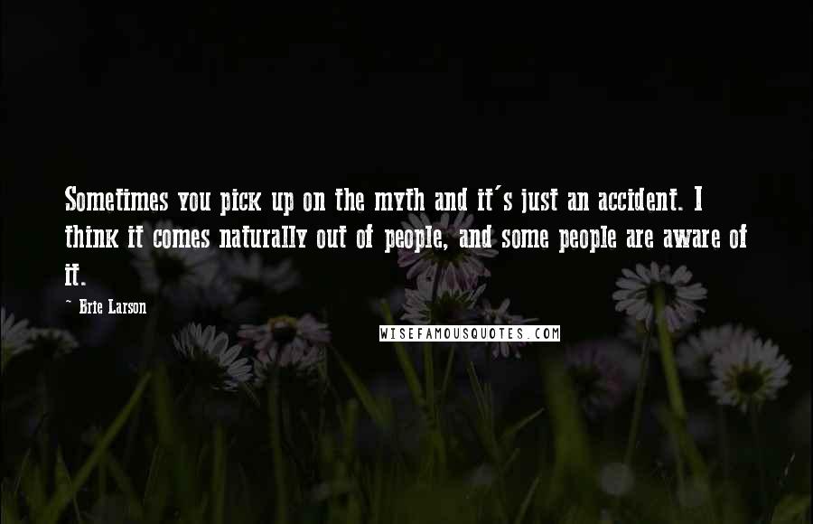 Brie Larson Quotes: Sometimes you pick up on the myth and it's just an accident. I think it comes naturally out of people, and some people are aware of it.