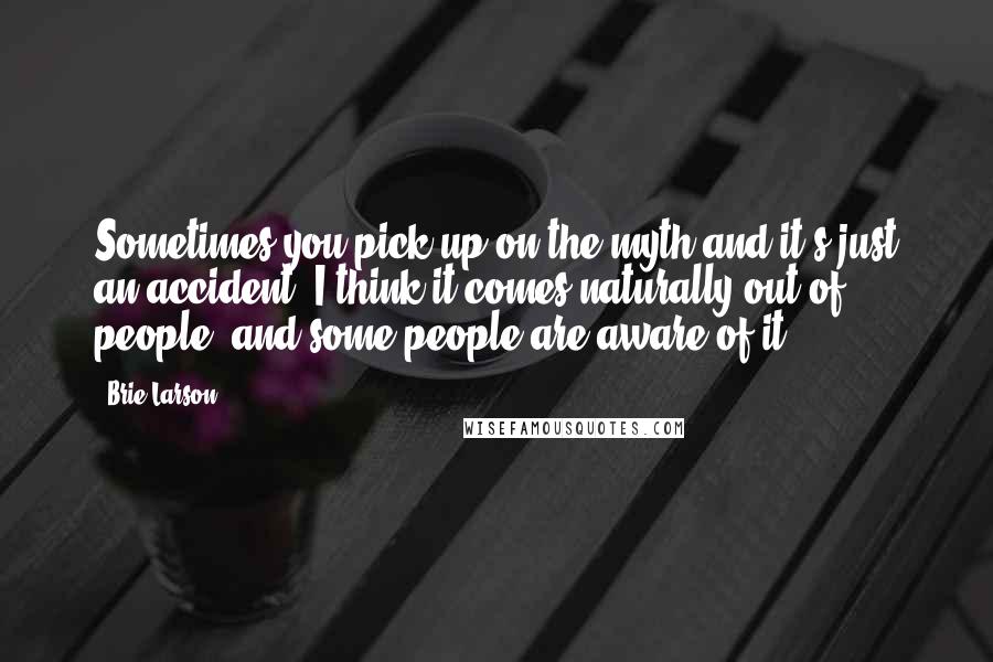 Brie Larson Quotes: Sometimes you pick up on the myth and it's just an accident. I think it comes naturally out of people, and some people are aware of it.