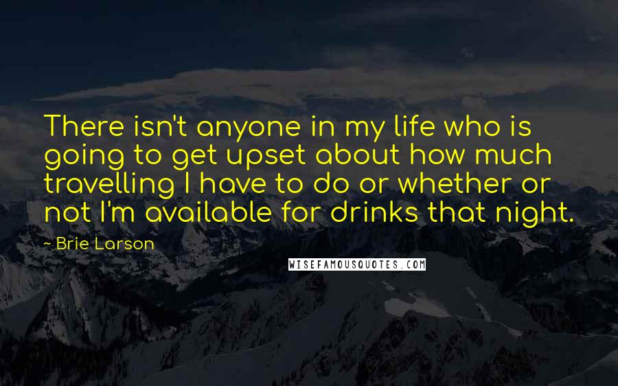 Brie Larson Quotes: There isn't anyone in my life who is going to get upset about how much travelling I have to do or whether or not I'm available for drinks that night.