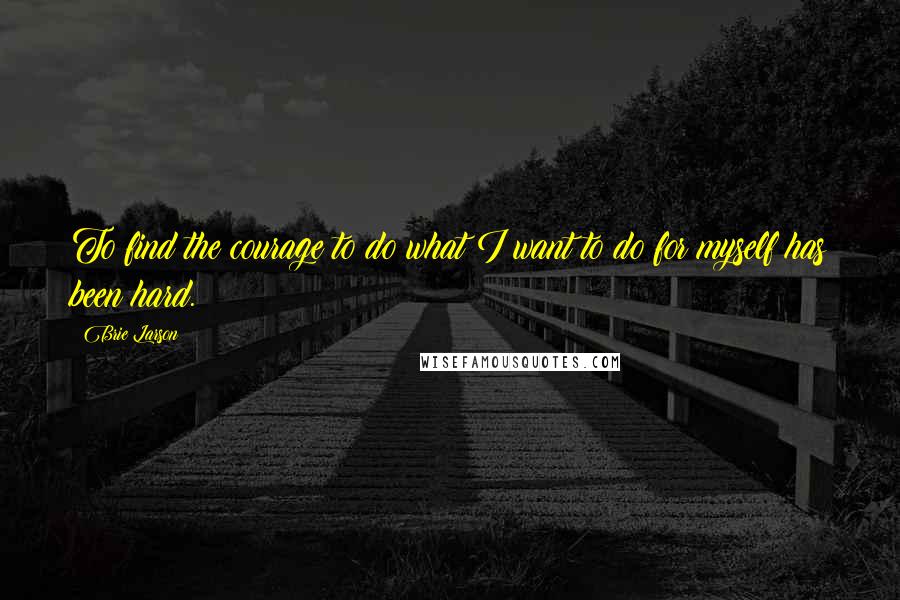 Brie Larson Quotes: To find the courage to do what I want to do for myself has been hard.