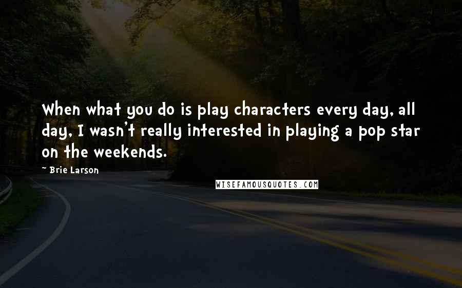 Brie Larson Quotes: When what you do is play characters every day, all day, I wasn't really interested in playing a pop star on the weekends.