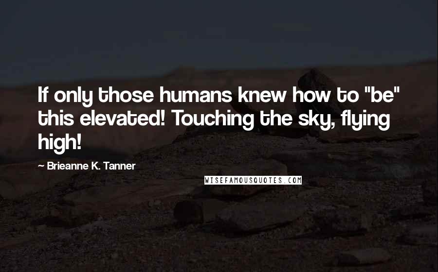 Brieanne K. Tanner Quotes: If only those humans knew how to "be" this elevated! Touching the sky, flying high!