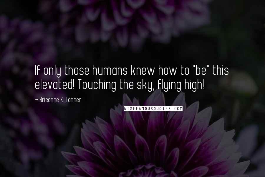 Brieanne K. Tanner Quotes: If only those humans knew how to "be" this elevated! Touching the sky, flying high!