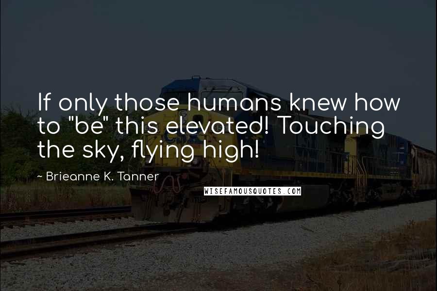 Brieanne K. Tanner Quotes: If only those humans knew how to "be" this elevated! Touching the sky, flying high!