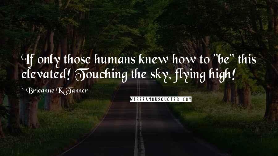 Brieanne K. Tanner Quotes: If only those humans knew how to "be" this elevated! Touching the sky, flying high!